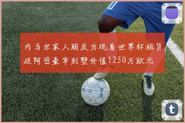 内马尔家人朋友为观看世界杯租赁迈阿密豪华别墅价值1250万欧元