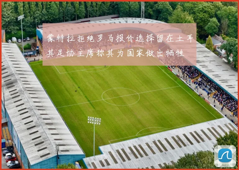 蒙特拉拒绝罗马报价选择留在土耳其足协主席称其为国家做出牺牲