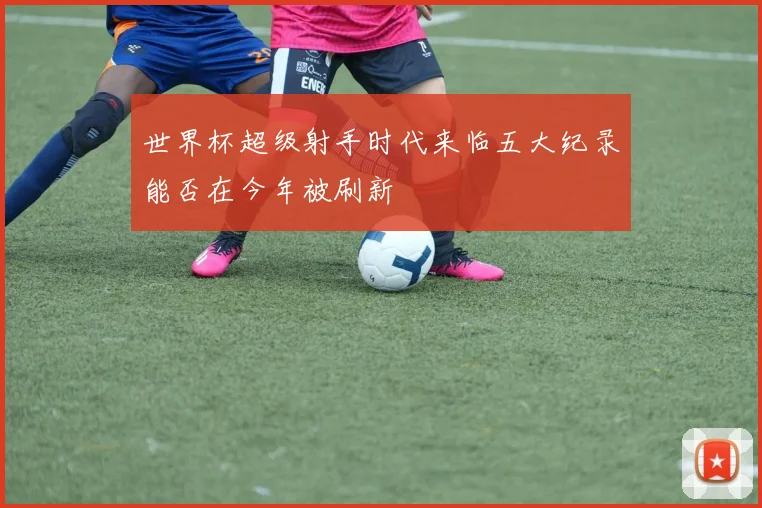 世界杯超级射手时代来临五大纪录能否在今年被刷新