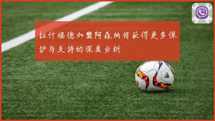 拉什福德加盟阿森纳将获得更多保护与支持的深度分析