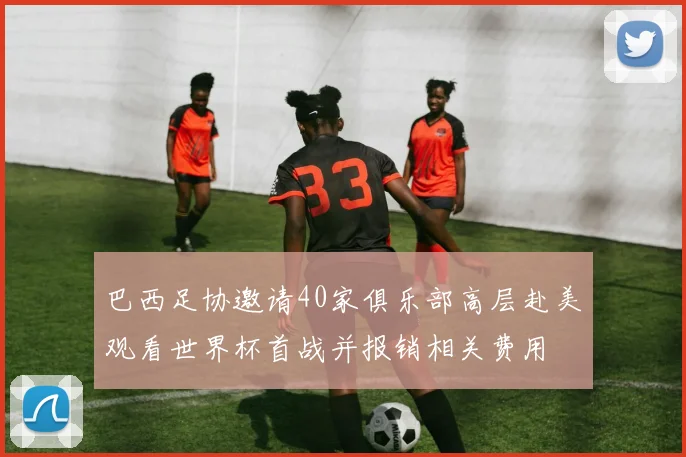 巴西足协邀请40家俱乐部高层赴美观看世界杯首战并报销相关费用