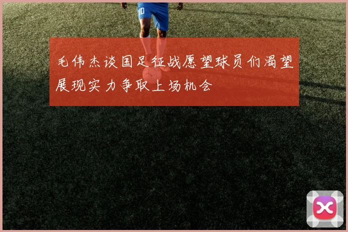 毛伟杰谈国足征战愿望球员们渴望展现实力争取上场机会