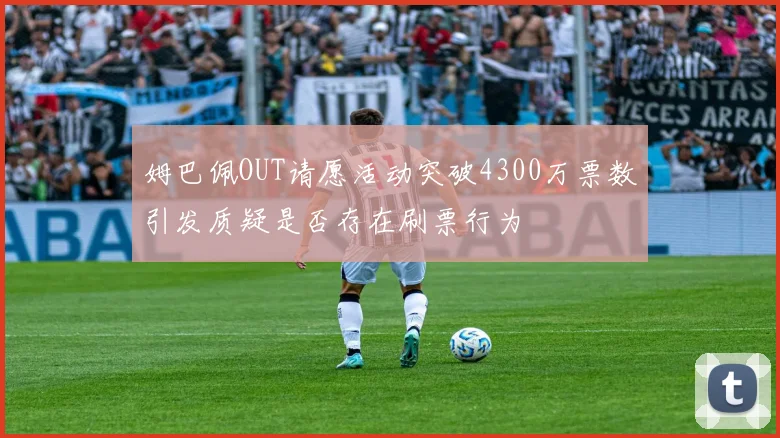 姆巴佩OUT请愿活动突破4300万票数引发质疑是否存在刷票行为