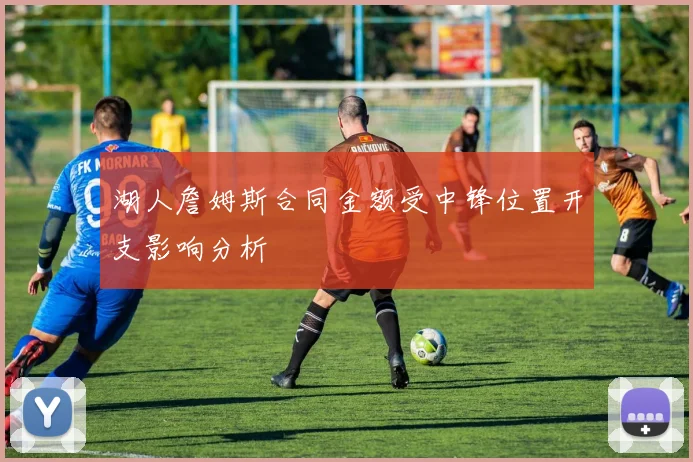 湖人詹姆斯合同金额受中锋位置开支影响分析