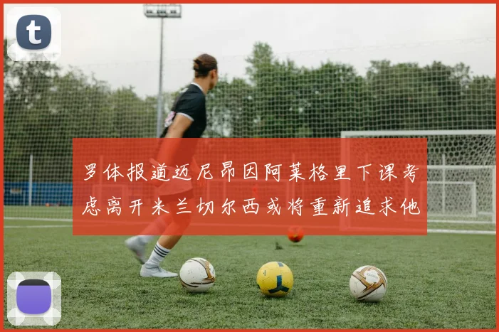 罗体报道迈尼昂因阿莱格里下课考虑离开米兰切尔西或将重新追求他