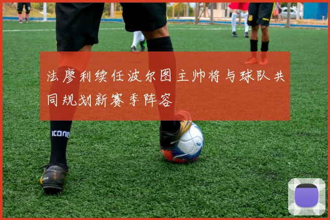 法廖利续任波尔图主帅将与球队共同规划新赛季阵容