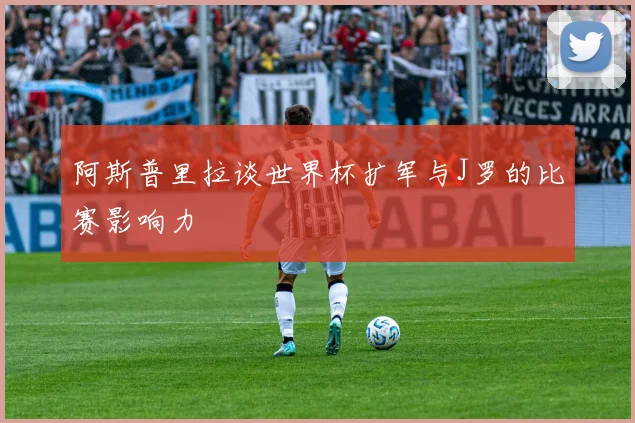 阿斯普里拉谈世界杯扩军与J罗的比赛影响力