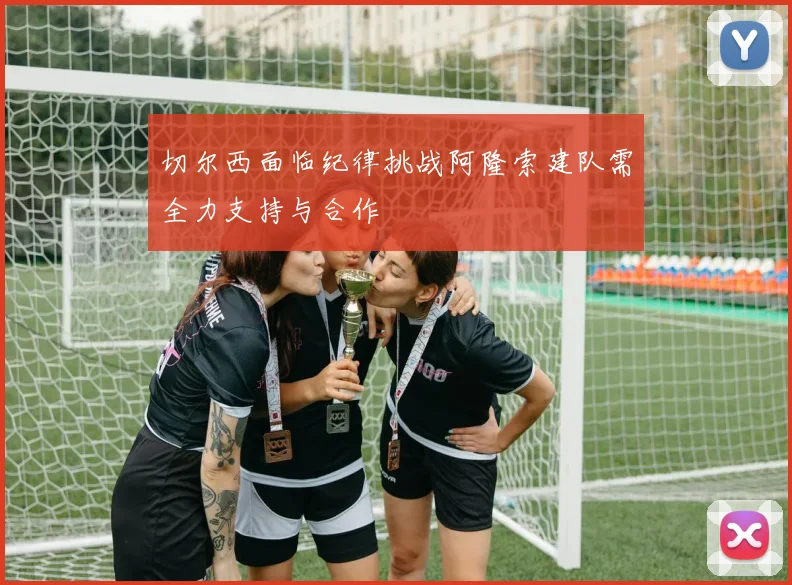 切尔西面临纪律挑战阿隆索建队需全力支持与合作