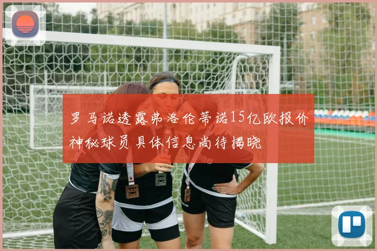 罗马诺透露弗洛伦蒂诺15亿欧报价神秘球员具体信息尚待揭晓